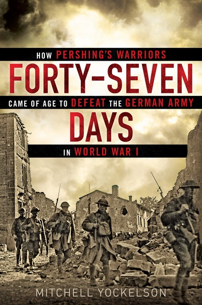 Forty-Seven Days: How Pershing's Warriors Came of Age to Defeat the German Army in World War I