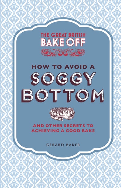 The Great British Bake Off: How to Avoid a Soggy Bottom and Other Secrets to Achieving a Good Bake